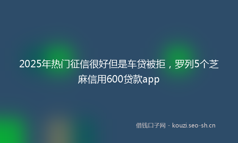 2025年热门征信很好但是车贷被拒，罗列5个芝麻信用600贷款app