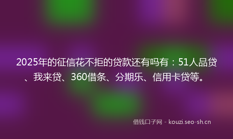 2025年的征信花不拒的贷款还有吗有：51人品贷、我来贷、360借条、分期乐、信用卡贷等。