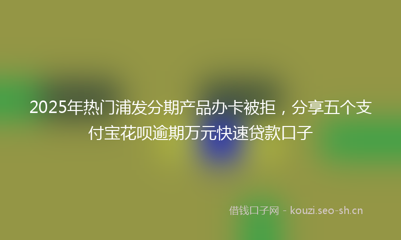 2025年热门浦发分期产品办卡被拒，分享五个支付宝花呗逾期万元快速贷款口子