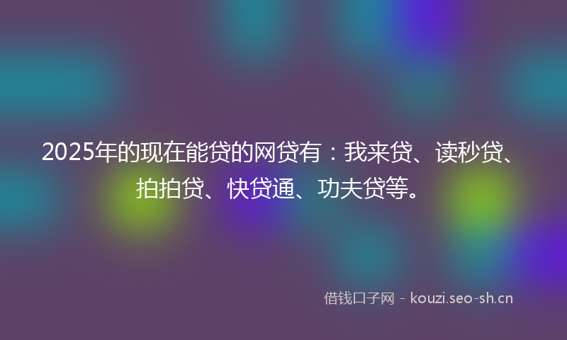 2025年的现在能贷的网贷有：我来贷、读秒贷、拍拍贷、快贷通、功夫贷等。