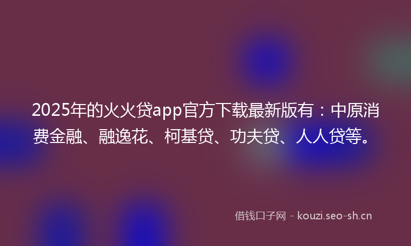 2025年的火火贷app官方下载最新版有：中原消费金融、融逸花、柯基贷、功夫贷、人人贷等。