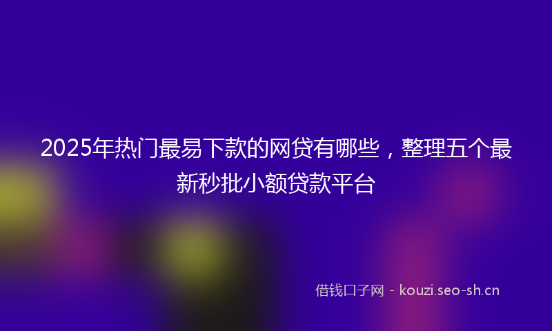 2025年热门最易下款的网贷有哪些，整理五个最新秒批小额贷款平台