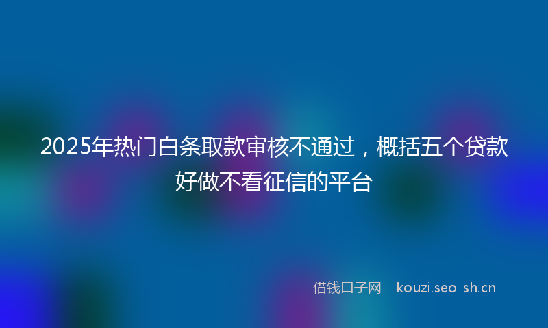 2025年热门白条取款审核不通过，概括五个贷款好做不看征信的平台