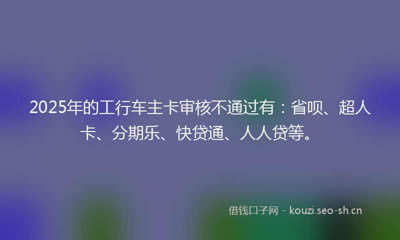 2025年的工行车主卡审核不通过有：省呗、超人卡、分期乐、快贷通、人人贷等。
