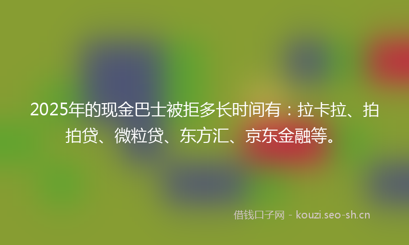 2025年的现金巴士被拒多长时间有：拉卡拉、拍拍贷、微粒贷、东方汇、京东金融等。
