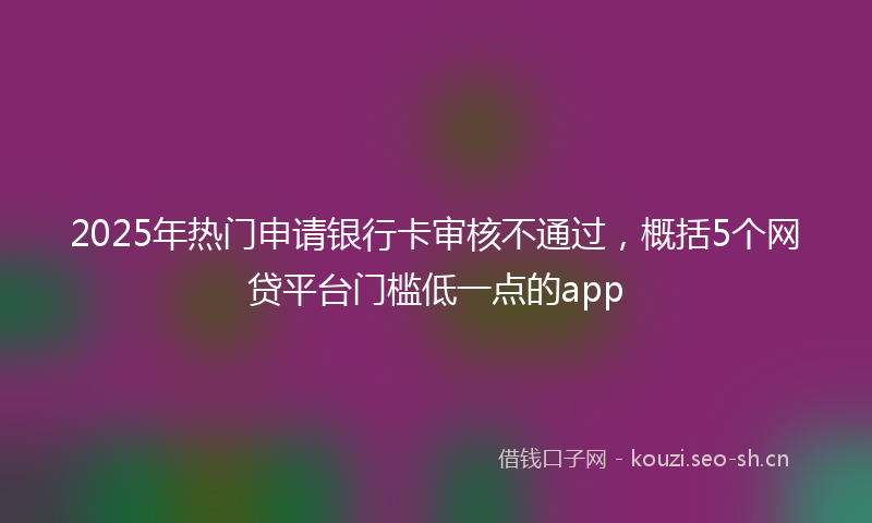 2025年热门申请银行卡审核不通过，概括5个网贷平台门槛低一点的app
