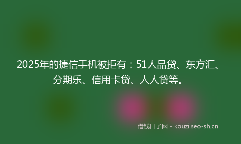 2025年的捷信手机被拒有:51人品贷、东方汇、分期乐、信用卡贷、人人贷等。