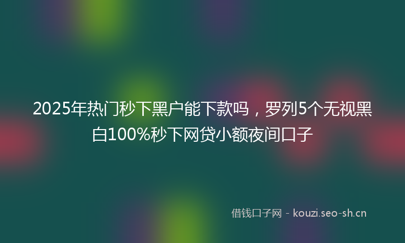 2025年热门秒下黑户能下款吗，罗列5个无视黑白100%秒下网贷小额夜间口子