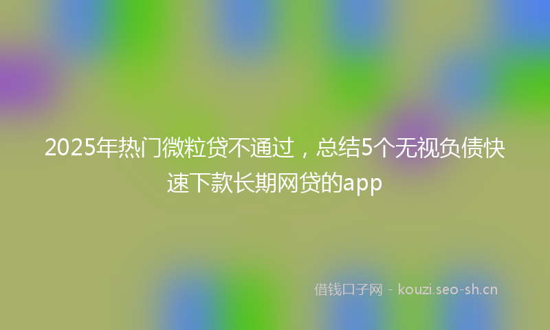 2025年热门微粒贷不通过，总结5个无视负债快速下款长期网贷的app
