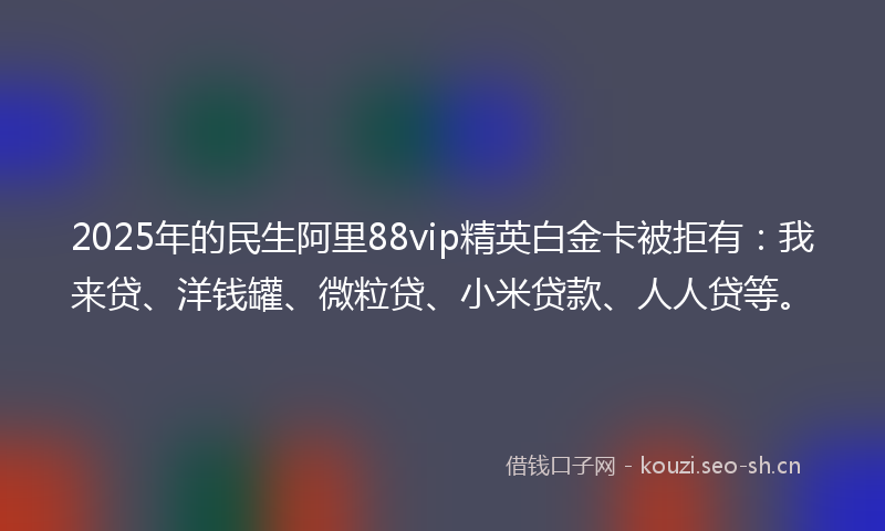 2025年的民生阿里88vip精英白金卡被拒有：我来贷、洋钱罐、微粒贷、小米贷款、人人贷等。