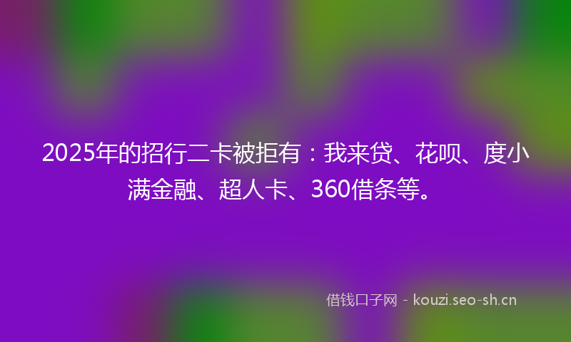 2025年的招行二卡被拒有：我来贷、花呗、度小满金融、超人卡、360借条等。