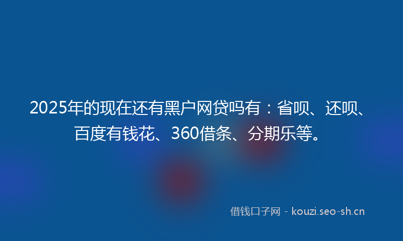 2025年的现在还有黑户网贷吗有：省呗、还呗、百度有钱花、360借条、分期乐等。