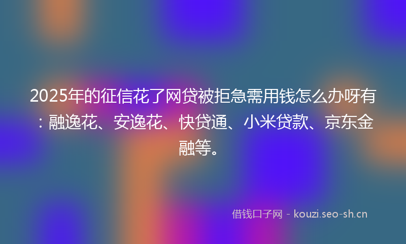 2025年的征信花了网贷被拒急需用钱怎么办呀有:融逸花、安逸花、快贷通、小米贷款、京东金融等。