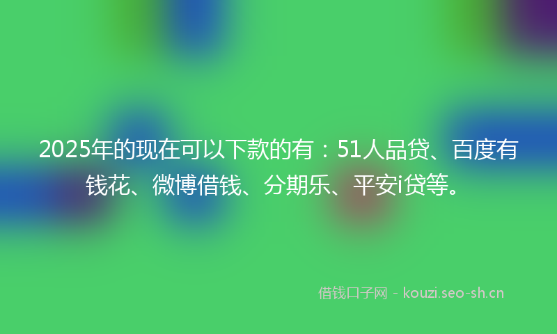 2025年的现在可以下款的有：51人品贷、百度有钱花、微博借钱、分期乐、平安i贷等。