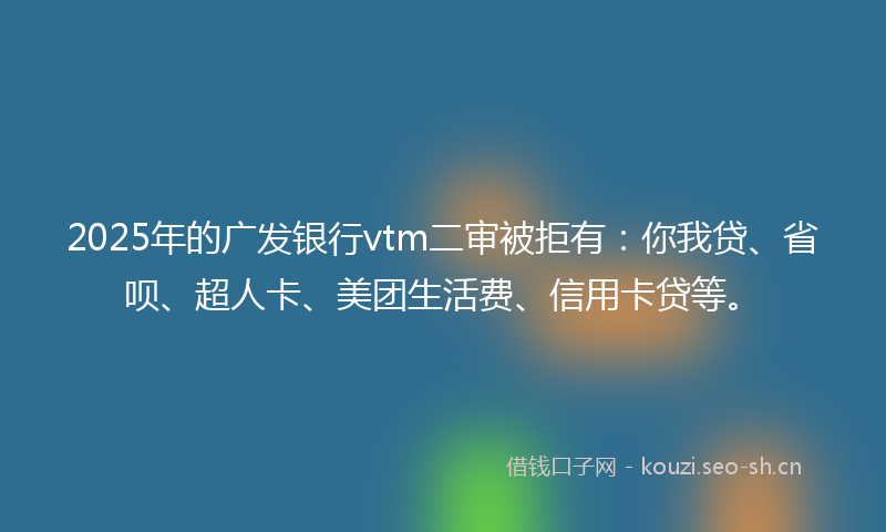 2025年的广发银行vtm二审被拒有：你我贷、省呗、超人卡、美团生活费、信用卡贷等。