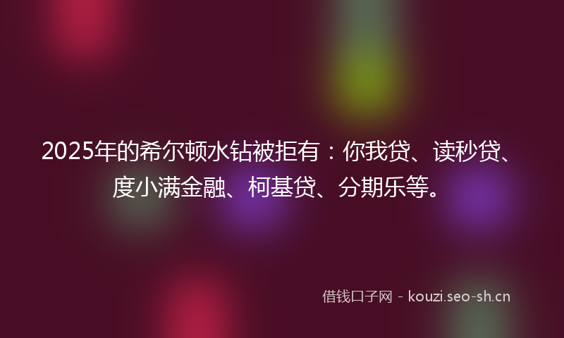 2025年的希尔顿水钻被拒有:你我贷、读秒贷、度小满金融、柯基贷、分期乐等。