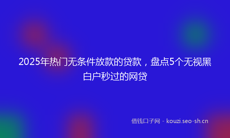 2025年热门无条件放款的贷款，盘点5个无视黑白户秒过的网贷