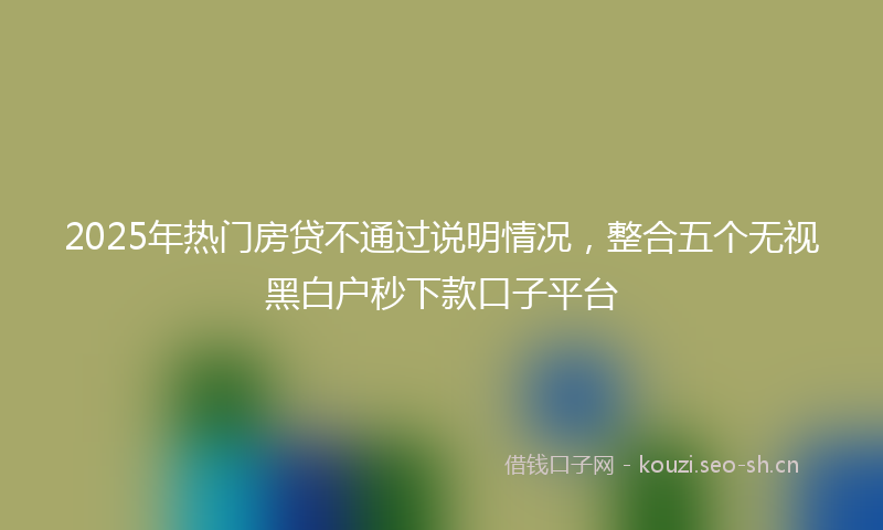 2025年热门房贷不通过说明情况，整合五个无视黑白户秒下款口子平台