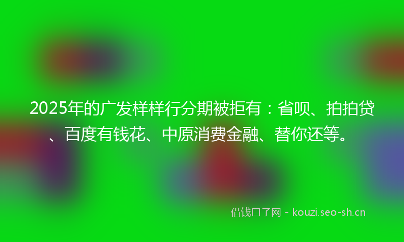 2025年的广发样样行分期被拒有：省呗、拍拍贷、百度有钱花、中原消费金融、替你还等。
