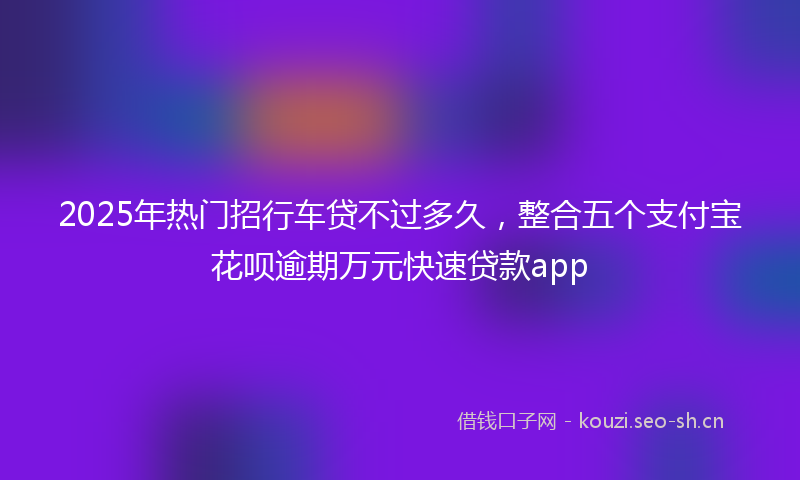 2025年热门招行车贷不过多久，整合五个支付宝花呗逾期万元快速贷款app