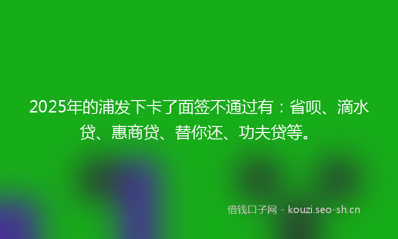 2025年的浦发下卡了面签不通过有：省呗、滴水贷、惠商贷、替你还、功夫贷等。