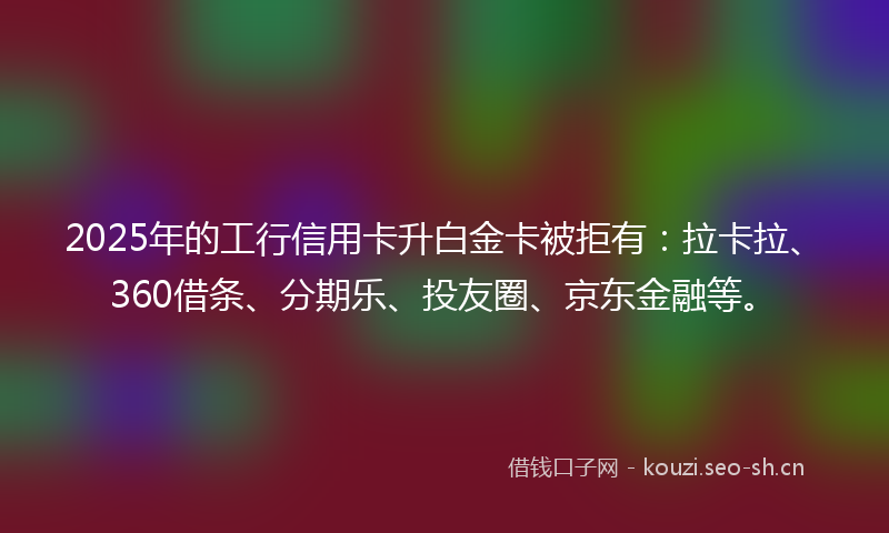 2025年的工行信用卡升白金卡被拒有：拉卡拉、360借条、分期乐、投友圈、京东金融等。