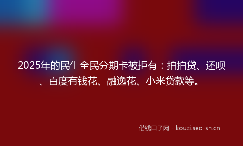 2025年的民生全民分期卡被拒有：拍拍贷、还呗、百度有钱花、融逸花、小米贷款等。