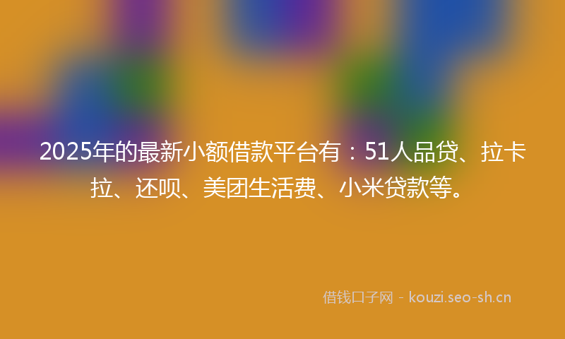 2025年的最新小额借款平台有：51人品贷、拉卡拉、还呗、美团生活费、小米贷款等。