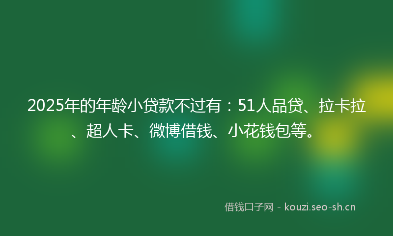 2025年的年龄小贷款不过有：51人品贷、拉卡拉、超人卡、微博借钱、小花钱包等。