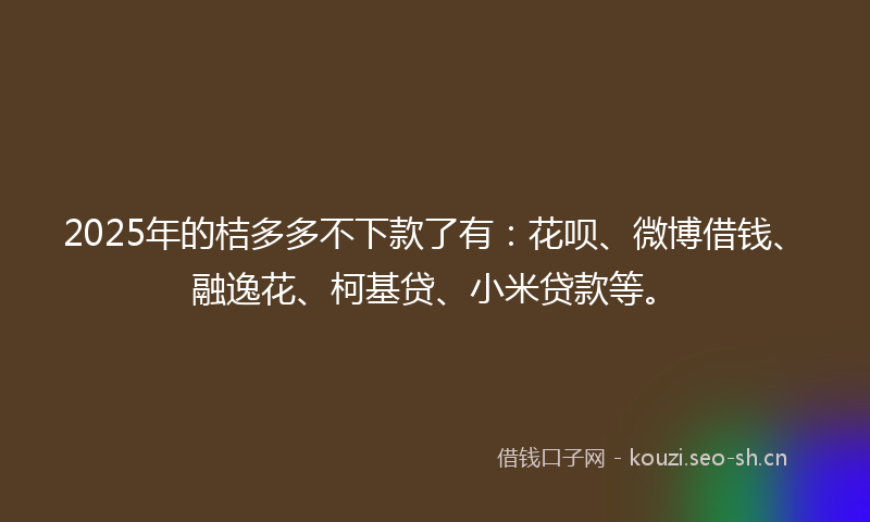 2025年的桔多多不下款了有：花呗、微博借钱、融逸花、柯基贷、小米贷款等。