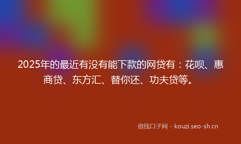 2025年的最近有没有能下款的网贷有：花呗、惠商贷、东方汇、替你还、功夫贷等。