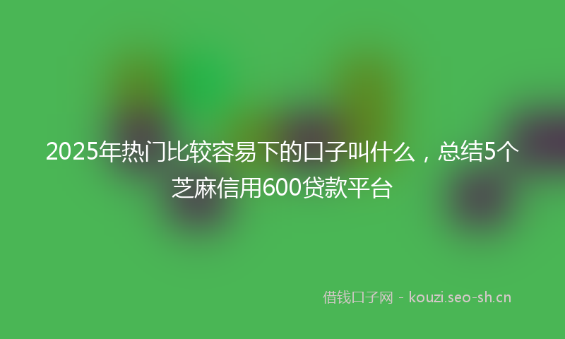 2025年热门比较容易下的口子叫什么,总结5个芝麻信用600贷款平台