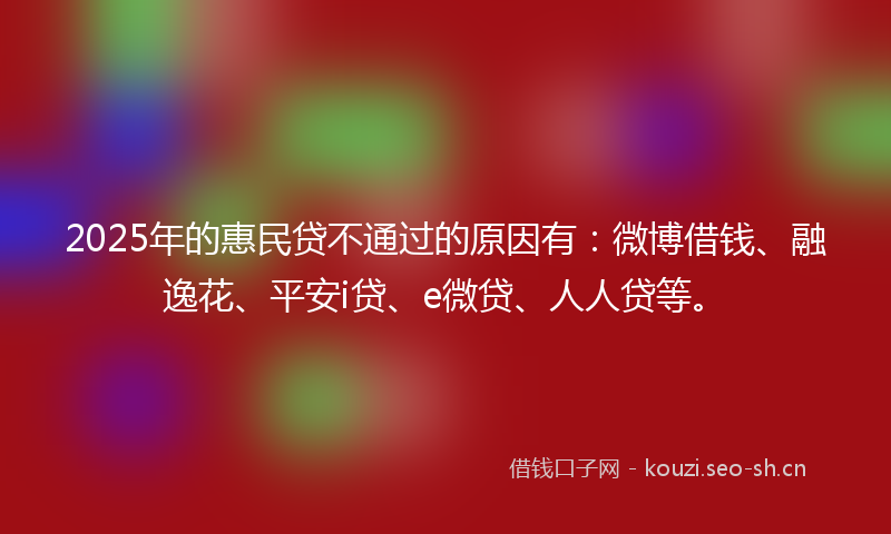 2025年的惠民贷不通过的原因有：微博借钱、融逸花、平安i贷、e微贷、人人贷等。
