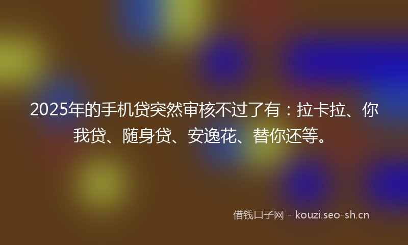 2025年的手机贷突然审核不过了有：拉卡拉、你我贷、随身贷、安逸花、替你还等。