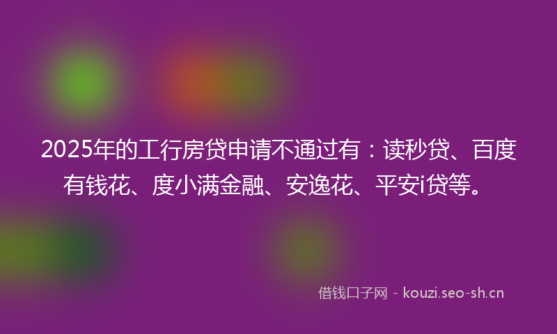 2025年的工行房贷申请不通过有：读秒贷、百度有钱花、度小满金融、安逸花、平安i贷等。
