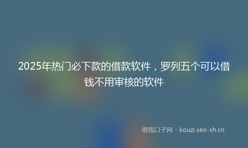 2025年热门必下款的借款软件，罗列五个可以借钱不用审核的软件