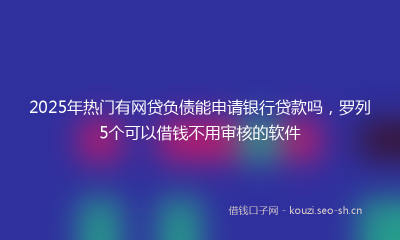 2025年热门有网贷负债能申请银行贷款吗，罗列5个可以借钱不用审核的软件