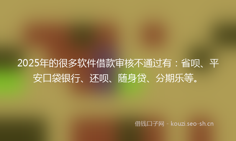 2025年的很多软件借款审核不通过有：省呗、平安口袋银行、还呗、随身贷、分期乐等。