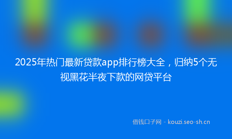 2025年热门最新贷款app排行榜大全,归纳5个无视黑花半夜下款的网贷平台