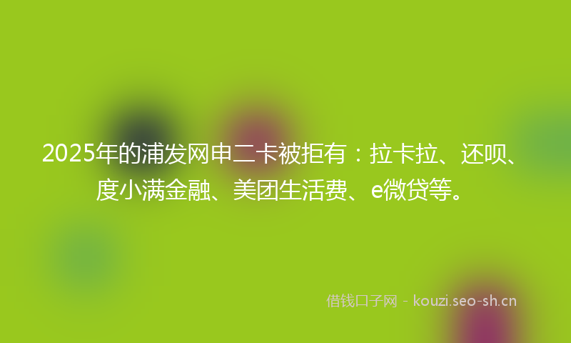 2025年的浦发网申二卡被拒有：拉卡拉、还呗、度小满金融、美团生活费、e微贷等。