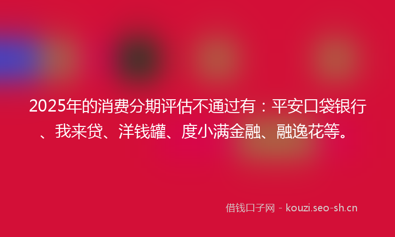 2025年的消费分期评估不通过有:平安口袋银行、我来贷、洋钱罐、度小满金融、融逸花等。