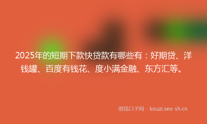 2025年的短期下款快贷款有哪些有：好期贷、洋钱罐、百度有钱花、度小满金融、东方汇等。