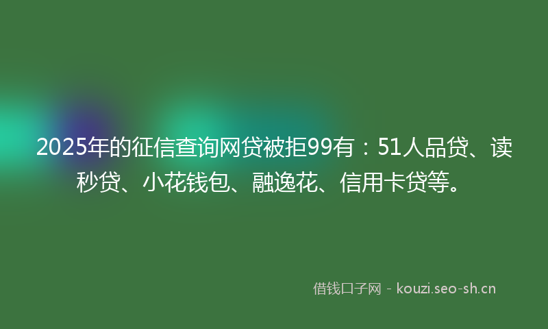 2025年的征信查询网贷被拒99有：51人品贷、读秒贷、小花钱包、融逸花、信用卡贷等。