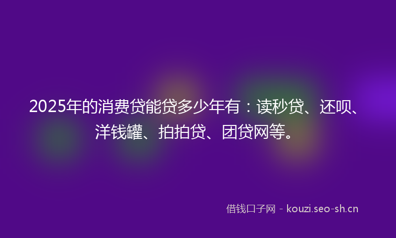 2025年的消费贷能贷多少年有：读秒贷、还呗、洋钱罐、拍拍贷、团贷网等。