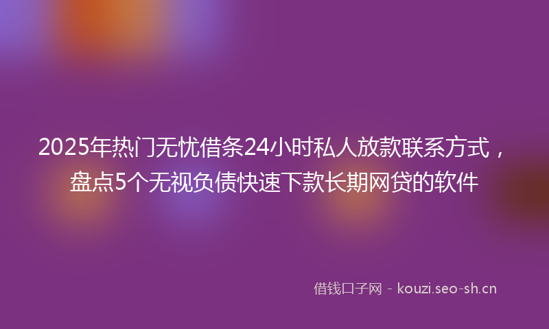 2025年热门无忧借条24小时私人放款联系方式，盘点5个无视负债快速下款长期网贷的软件