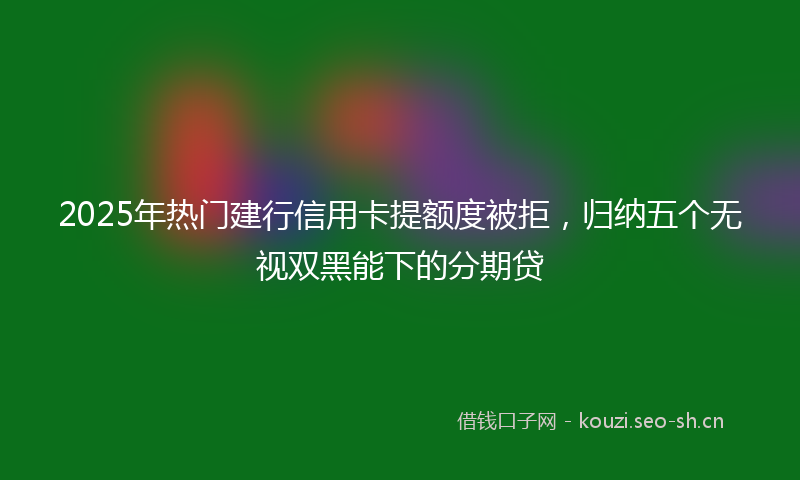 2025年热门建行信用卡提额度被拒，归纳五个无视双黑能下的分期贷
