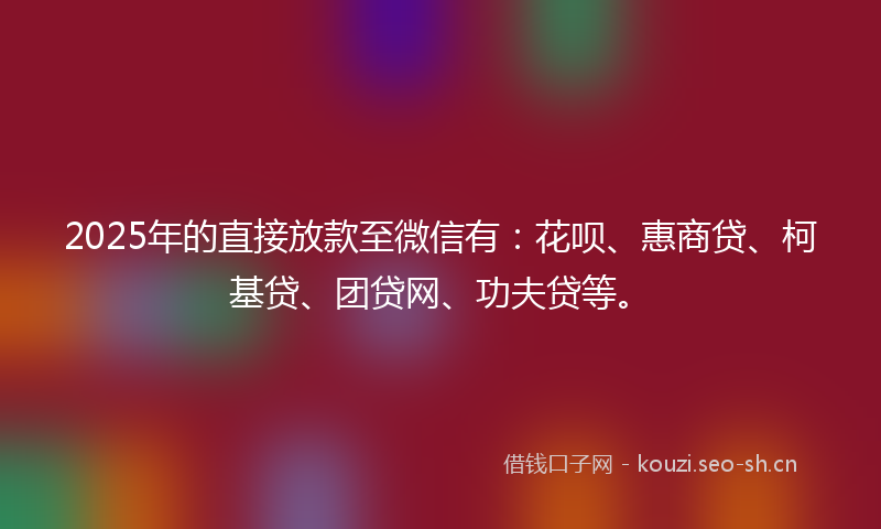 2025年的直接放款至微信有：花呗、惠商贷、柯基贷、团贷网、功夫贷等。