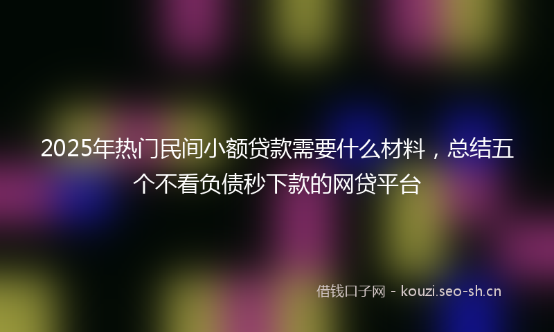 2025年热门民间小额贷款需要什么材料，总结五个不看负债秒下款的网贷平台