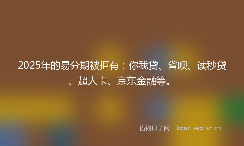 2025年的易分期被拒有：你我贷、省呗、读秒贷、超人卡、京东金融等。
