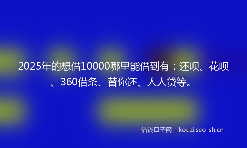 2025年的想借10000哪里能借到有：还呗、花呗、360借条、替你还、人人贷等。